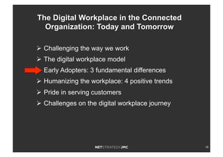 18
Ø  Challenging the way we work
Ø  The digital workplace model
Ø  Early Adopters: 3 fundamental differences
Ø  Humanizing the workplace: 4 positive trends
Ø  Pride in serving customers
Ø  Challenges on the digital workplace journey
The Digital Workplace in the Connected
Organization: Today and Tomorrow
 