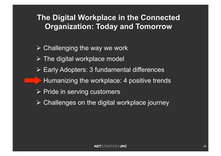 24
Ø  Challenging the way we work
Ø  The digital workplace model
Ø  Early Adopters: 3 fundamental differences
Ø  Humanizing the workplace: 4 positive trends
Ø  Pride in serving customers
Ø  Challenges on the digital workplace journey
The Digital Workplace in the Connected
Organization: Today and Tomorrow
 