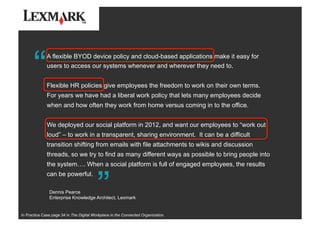 “
“A flexible BYOD device policy and cloud-based applications make it easy for
users to access our systems whenever and wherever they need to.
Flexible HR policies give employees the freedom to work on their own terms.
For years we have had a liberal work policy that lets many employees decide
when and how often they work from home versus coming in to the office.
We deployed our social platform in 2012, and want our employees to “work out
loud” – to work in a transparent, sharing environment. It can be a difficult
transition shifting from emails with file attachments to wikis and discussion
threads, so we try to find as many different ways as possible to bring people into
the system…. When a social platform is full of engaged employees, the results
can be powerful.
Dennis Pearce
Enterprise Knowledge Architect, Lexmark
In Practice Case page 34 in The Digital Workplace in the Connected Organization.
 