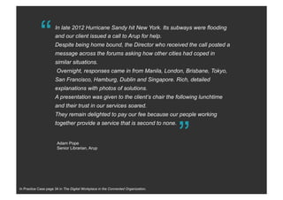 “In late 2012 Hurricane Sandy hit New York. Its subways were flooding
and our client issued a call to Arup for help.
Despite being home bound, the Director who received the call posted a
message across the forums asking how other cities had coped in
similar situations.
Overnight, responses came in from Manila, London, Brisbane, Tokyo,
San Francisco, Hamburg, Dublin and Singapore. Rich, detailed
explanations with photos of solutions.
A presentation was given to the client’s chair the following lunchtime
and their trust in our services soared.
They remain delighted to pay our fee because our people working
together provide a service that is second to none.
“
Adam Pope
Senior Librarian, Arup
In Practice Case page 34 in The Digital Workplace in the Connected Organization.
 