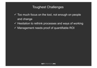 ü  Too much focus on the tool, not enough on people
and change
ü  Hesitation to rethink processes and ways of working
ü  Management needs proof of quantifiable ROI
Toughest Challenges
 