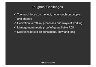 ü  Too much focus on the tool, not enough on people
and change
ü  Hesitation to rethink processes and ways of working
ü  Management needs proof of quantifiable ROI
ü  Decisions based on consensus, slow and long
Toughest Challenges
 