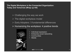 51
Ø  Challenging the way we work
Ø  The digital workplace model
Ø  Early Adopters: 3 fundamental differences
Ø  Humanizing the workplace: 4 positive trends
•  Individual expression
•  Enterprise social networking
•  Communities
•  Mobile
The Digital Workplace in the Connected Organization:
Today and Tomorrow (Wrap up 4/6)
 