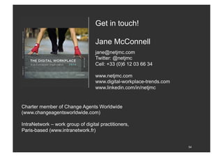 54
jane@netjmc.com
Twitter: @netjmc
Cell: +33 (0)6 12 03 66 34
www.netjmc.com
www.digital-workplace-trends.com
www.linkedin.com/in/netjmc
Get in touch!
Jane McConnell
Charter member of Change Agents Worldwide
(www.changeagentsworldwide.com)
IntraNetwork – work group of digital practitioners,
Paris-based (www.intranetwork.fr)
 