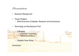 Presentation
•   Research Background

•   Thesis Problem
     – Brief Overview of Dadaab, Research and Conclusions

•   Technology as Development Tool

    – Literature
        • Information Technology
        • Telecommunications

    – Dadaab Case Study

Conclusion
 