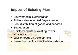Impact of Existing Plan
• Environmental Deterioration
• Aid Assistance vs. Aid Dependence
• Poor distribution of goods and services
• Segregation
• Reinforcements of existing power
  structures
• Lack of focus on development
• Presents complications to data collection
 