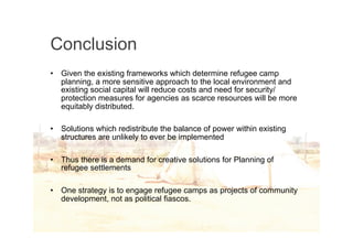 Conclusion
•   Given the existing frameworks which determine refugee camp
    planning, a more sensitive approach to the local environment and
    existing social capital will reduce costs and need for security/
    protection measures for agencies as scarce resources will be more
    equitably distributed.

•   Solutions which redistribute the balance of power within existing
    structures are unlikely to ever be implemented

•   Thus there is a demand for creative solutions for Planning of
    refugee settlements

•   One strategy is to engage refugee camps as projects of community
    development, not as political fiascos.
 