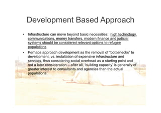 Development Based Approach
•   Infrastructure can move beyond basic necessities: high technology,
    communications, money transfers, modern finance and judicial
    systems should be considered relevant options to refugee
    populations
•   Perhaps approach development as the removal of “bottlenecks” to
    development, vs. installation of expensive infrastructure and
    services, thus considering social overhead as a starting point and
    not a later consideration – after all, ‘building capacity’ is generally of
    greater interest to consultants and agencies than the actual
    populations.
 