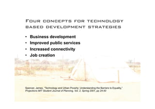 Four concepts for technology
based development strategies
•   Business development
•   Improved public services
•   Increased connectivity
•   Job creation




Spencer, James. “Technology and Urban Poverty: Understanding the Barriers to Equality,”
Projections MIT Student Journal of Planning, Vol. 2, Spring 2001, pp 24-50
 