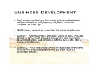 Business Development
•   Provides opportunities for entrepreneurs to both start businesses
    and provide services in high-poverty neighborhoods where
    computer use is not high.

•   Ideal for heavy demand for connectivity but lack of infrastructure.

•   Example 1 - Grameen Phone, offshoot of Grameen Bank. Provides
    phones for farmers with phones to access up to date information
    about market prices, road conditions, potential buyers etc. able to
    circumvent middlemen.

•   Example 2 – ATMs for banking services in small shops where banks
    have otherwise disappeared from inner city areas (but not a
    sustainable solution).
 