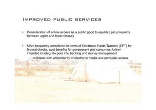 Improved public services

•   Consideration of online access as a public good to equalize job prospects
    between upper and lower classes


•   More frequently considered in terms of Electronic Funds Transfer (EFT) for
    federal checks, cost benefits for government and consumer, further
    intended to integrate poor into banking and money management
     – problems with unfamiliarity of electronic media and computer access
 