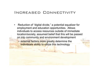 Increased Connectivity

•    Reduction of “digital divide,” a potential equalizer for
    employment and education opportunities. Allows
    individuals to access resources outside of immediate
    location/society, assumed belief that this will be passed
    on into community and environment development
     – external factors more greatly determine the
       individuals ability to utilize this technology
 
