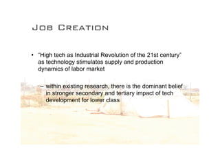 Job Creation

• “High tech as Industrial Revolution of the 21st century”
  as technology stimulates supply and production
  dynamics of labor market

   – within existing research, there is the dominant belief
     in stronger secondary and tertiary impact of tech
     development for lower class
 