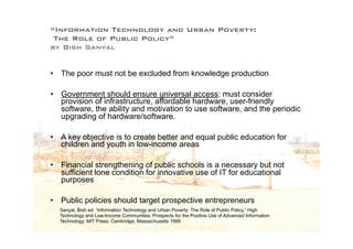 “Information Technology and Urban Poverty:
 The Role of Public Policy”
by Bish Sanyal


•   The poor must not be excluded from knowledge production

•   Government should ensure universal access: must consider
    provision of infrastructure, affordable hardware, user-friendly
    software, the ability and motivation to use software, and the periodic
    upgrading of hardware/software.

•   A key objective is to create better and equal public education for
    children and youth in low-income areas

•   Financial strengthening of public schools is a necessary but not
    sufficient lone condition for innovative use of IT for educational
    purposes

•   Public policies should target prospective entrepreneurs
    Sanyal, Bish ed. “Information Technology and Urban Poverty: The Role of Public Policy.” High
    Technology and Low-Income Communities: Prospects for the Positive Use of Advanced Information
    Technology. MIT Press; Cambridge, Massachusetts 1999
 