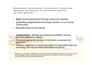 Strategies: “Approaches to Community Computing:
Bringing Technology to Low-Income Groups”
by Anne Beamish


•    Goal: Social empowerment through community networks
•    Establishing Neighborhood Technology Centers in Low-Income
     Communities
•    Equitable Access to the Internet


• Complications: software and hardware availability, training,
  technical assistance, access,
• Community generally consists of information consumers not
  producers.
• Frequent vagueness of community goals and assumption that new
  technology will improve lives of low income residents.

    Beamish, Anne. Strategies: “Approaches to Community Computing: Bringing Technology to Low-Income Groups”
    High Technology and Low-Income Communities: Prospects for the Positive Use of Advanced Information
    Technology. MIT Press; Cambridge, Massachusetts.
 