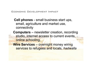 Economic Development Impact

 Cell phones - small business start ups,
  email, agriculture and market use,
  connectivity
 Computers – newsletter creation, recording
  studio, internet access to current events,
  online schooling,
 Wire Services – overnight money wiring
  services to refugees and locals, hadwalla
 