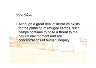 Problem
• Although a great deal of literature exists
  for the planning of refugee camps, such
  camps continue to pose a threat to the
  natural environment and are
  concentrations of human inequity.
 