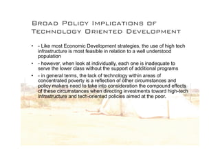 Broad Policy Implications of
Technology Oriented Development
• - Like most Economic Development strategies, the use of high tech
  infrastructure is most feasible in relation to a well understood
  population
• - however, when look at individually, each one is inadequate to
  serve the lower class without the support of additional programs
• - in general terms, the lack of technology within areas of
  concentrated poverty is a reflection of other circumstances and
  policy makers need to take into consideration the compound effects
  of these circumstances when directing investments toward high-tech
  infrastructure and tech-oriented policies aimed at the poor.
 