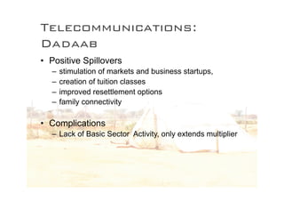 Telecommunications:
Dadaab
• Positive Spillovers
  –   stimulation of markets and business startups,
  –   creation of tuition classes
  –   improved resettlement options
  –   family connectivity

• Complications
  – Lack of Basic Sector Activity, only extends multiplier
 