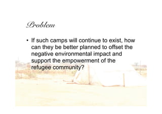 Problem
• If such camps will continue to exist, how
  can they be better planned to offset the
  negative environmental impact and
  support the empowerment of the
  refugee community?
 