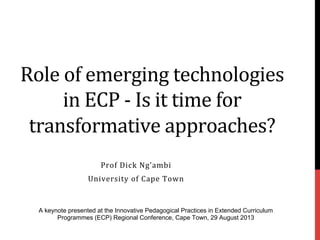 Role	
  of	
  emerging	
  technologies	
  
in	
  ECP	
  -­‐	
  Is	
  it	
  time	
  for	
  
transformative	
  approaches?	
  
Prof	
  Dick	
  Ng’ambi	
  
University	
  of	
  Cape	
  Town	
  
A keynote presented at the Innovative Pedagogical Practices in Extended Curriculum
Programmes (ECP) Regional Conference, Cape Town, 29 August 2013
 