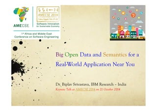 Big Open Data and Semantics for a 
Real-World Application Near You 
Dr. Biplav Srivastava, IBM Research – India 
Keynote Talk at AMECSE 2014 on 21 October 2014 
 