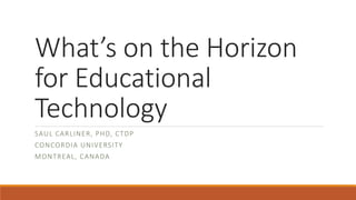 What’s on the Horizon
for Educational
Technology
SAUL CARLINER, PHD, CTDP
CONCORDIA UNIVERSITY
MONTREAL, CANADA
 