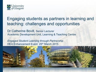 Engaging students as partners in learning and
teaching: challenges and opportunities
Dr Catherine Bovill, Senior Lecturer
Academic Development Unit, Learning & Teaching Centre
Engaged Student Learning through Partnership
HEA Enhancement Event 25th March 2015
 