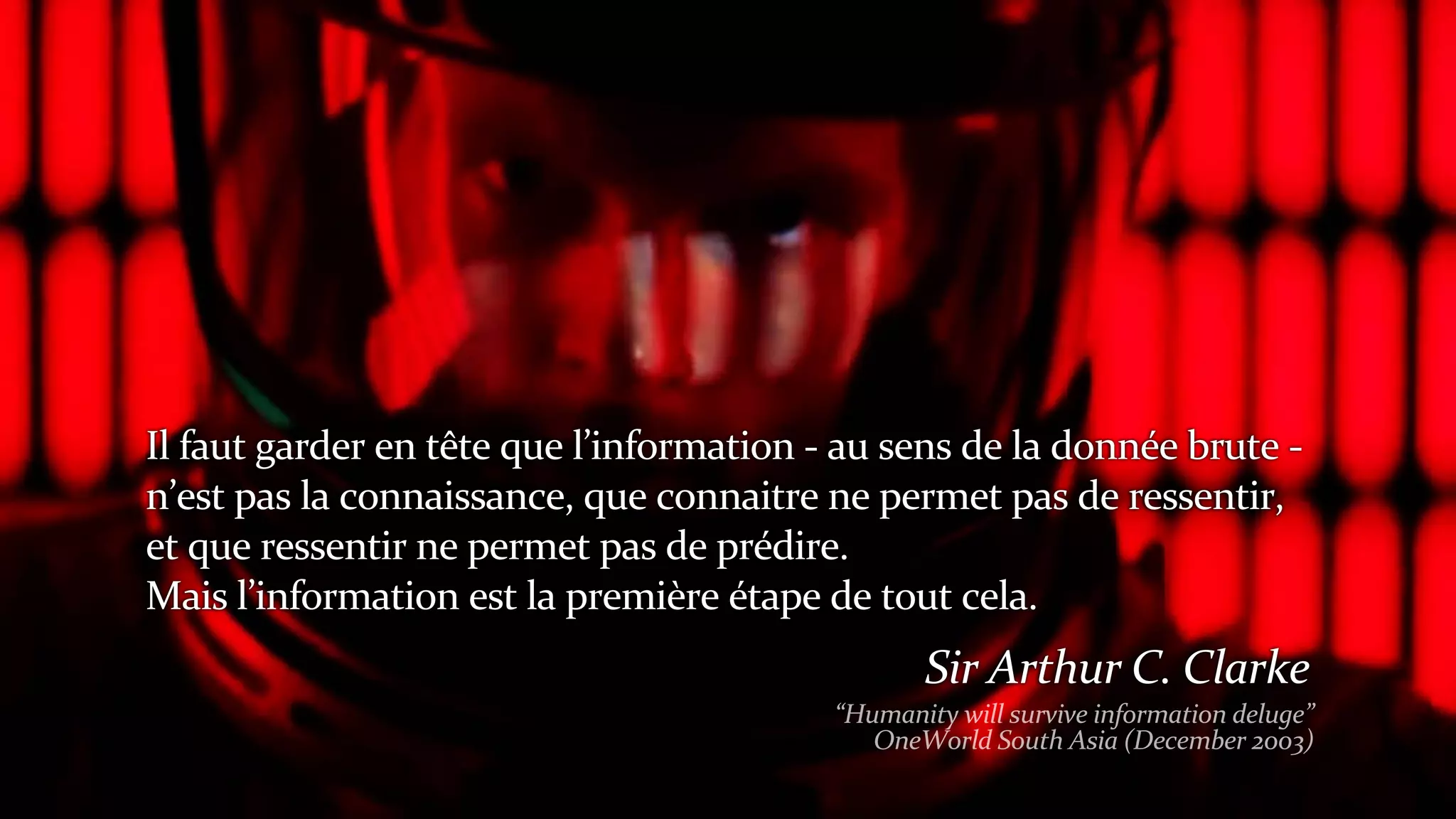 Il	faut	garder	en	tête	que	l’information	-	au	sens	de	la	donnée	brute	-	
n’est	pas	la	connaissance,	que	connaitre	ne	permet	pas	de	ressentir,	
et	que	ressentir	ne	permet	pas	de	prédire.	
Mais	l’information	est	la	première	étape	de	tout	cela.
Sir	Arthur	C.	Clarke
“Humanity	will	survive	information	deluge”
OneWorld	South	Asia	(December	2003)
 