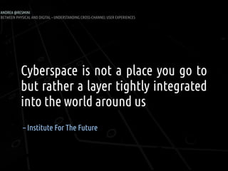 ANDREA @RESMINI
BETWEEN PHYSICAL AND DIGITAL – UNDERSTANDING CROSS-CHANNEL USER EXPERIENCES




           Cyberspace is not a place you go to
           but rather a layer tightly integrated
           into the world around us
            – Institute For The Future
 