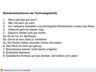 Digitalisierung und Kultur der Digitalität
Standardsituationen der Technologiekritik
1. Wozu soll das gut sein? 

2. Wer will denn so was?

3. Nur seltsame Gestalten und privilegierte Minderheiten wollen das Neue 

4. Vielleicht geht es wieder weg

5. Dadurch ändert sich gar nichts 

5a. Es ist nur ein Spielzeug 

5b. Damit ist kein Geld zu verdienen 

5c. Die Nutzer haben einander nichts mitzuteilen

6. Das Neue ist nicht gut genug 

7. Schwächere können nicht damit umgehen

8. Schlechte Manieren 

9. Schädlicher Einfluss auf das Denken, Schreiben und Lesen
 