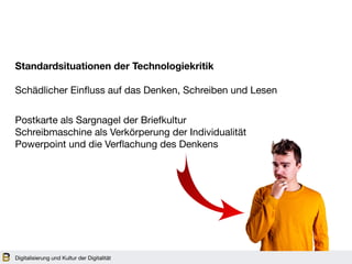 Digitalisierung und Kultur der Digitalität
Standardsituationen der Technologiekritik
Schädlicher Einfluss auf das Denken, Schreiben und Lesen
Postkarte als Sargnagel der Briefkultur 

Schreibmaschine als Verkörperung der Individualität 

Powerpoint und die Verflachung des Denkens 

 