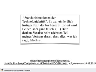 Digitalisierung und Kultur der Digitalität
“Standardsituationen der
Technologiekritik”. Es war ein leidlich
lustiger Text, der bis heute oft zitiert wird.
Leider ist er ganz falsch. (…) Bitte
denken Sie also beim nächsten Teil
meines Vortrags daran, dass alles, was ich
sage, falsch ist.
https://docs.google.com/document/d/
1M9JQoEcwBseqkZVAIpdjuI9Iz4c4KR6JVke4VQCtEDU/edit, aufgerufen am 24.02.2021
 