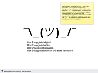 Digitalisierung und Kultur der Digitalität
Der Shruggie ist digital

Der Shruggie ist ratlos 

Der Shruggie ist gelassen 

Der Shruggie ist fröhlich und stets freundlich
Der Shruggie ist digital. Das Zentrum ツ (tsu) ist dem
japanischen Katakana-Alphabet entnommen.
Irgendjemand hat die Schultern ergänzt und sie zu dem
Emoticon ¯_(ツ)_/¯ zusammengesetzt. Der Shruggie folgt
den Emoticons und Memen im Netz, die einen digitalen
Dialekt darstellen, der von jedem und jeder
sprachübergreifend “gelesen” oder besser über sein Bild
wahrgenommen und dadurch verstanden werden kann.
Der ¯_(ツ)_/¯ ist universal und ein Kind des World Wide
Web. Er gehört keiner*m und jeder*m. 
 