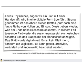 Digitalisierung und Kultur der Digitalität
Etwas Physisches, sagen wir ein Blatt mit einer
Handschrift, wird in eine digitale Form überführt. Streng
genommen ist das Abbild dieses Blattes „nur“ noch eine
lange Reihe von Nullen und Einsen. Diese geben wieder,
was am Ende beim Bildschirm ankommt. In diesem Fall
tausende Farbwerte, die zusammengesetzt ein gestochen
scharfes Bild des Blattes mit der Handschrift anzeigen.
Das Blatt wurde digitalisiert. Es ist kein Blatt mehr,
sondern ein Digitalisat. Es kann geteilt, archiviert,
verändert und anderweitig bearbeitet werden.
https://bobblume.de/2019/03/22/digital-was-ist-digitalisierung/, aufgerufen am 24.02.2021
 