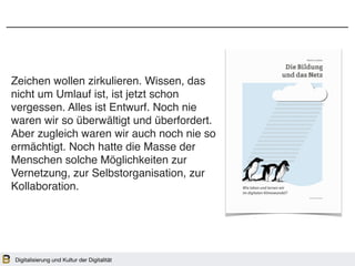Zeichen wollen zirkulieren. Wissen, das
nicht um Umlauf ist, ist jetzt schon
vergessen. Alles ist Entwurf. Noch nie
waren wir so überwältigt und überfordert.
Aber zugleich waren wir auch noch nie so
ermächtigt. Noch hatte die Masse der
Menschen solche Möglichkeiten zur
Vernetzung, zur Selbstorganisation, zur
Kollaboration.
Digitalisierung und Kultur der Digitalität
 