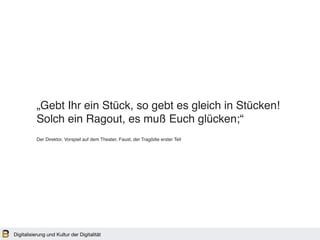 Digitalisierung und Kultur der Digitalität
„Gebt Ihr ein Stück, so gebt es gleich in Stücken!
Solch ein Ragout, es muß Euch glücken;“
Der Direktor, Vorspiel auf dem Theater, Faust, der Tragödie erster Teil
 