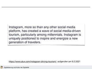 Digitalisierung und Kultur der Digitalität
Instagram, more so than any other social media
platform, has created a wave of social media-driven
tourism, particularly among millennials. Instagram is
uniquely positioned to inspire and energize a new
generation of travelers.
https://www.alux.com/instagram-driving-tourism/, aufgerufen am 9.2.2021
 