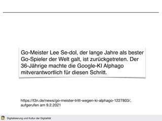 Digitalisierung und Kultur der Digitalität
https://t3n.de/news/go-meister-tritt-wegen-ki-alphago-1227803/, 

aufgerufen am 9.2.2021
Go-Meister Lee Se-dol, der lange Jahre als bester
Go-Spieler der Welt galt, ist zurückgetreten. Der
36-Jährige machte die Google-KI Alphago
mitverantwortlich für diesen Schritt.
 