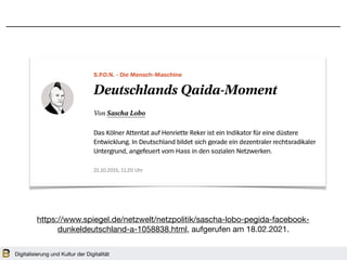Digitalisierung und Kultur der Digitalität
https://www.spiegel.de/netzwelt/netzpolitik/sascha-lobo-pegida-facebook-
dunkeldeutschland-a-1058838.html, aufgerufen am 18.02.2021.
 