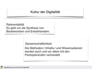 Kultur der Digitalität
Referentialität
Es geht um die Synthese von
Bestehendem und Entstehendem.
Die Methoden-/ Inhalts-/ und Wissensebenen
werden auch und vor allem mit den
Partizipierenden verhandelt.
Gemeinschaftlichkeit
Digitalisierung und Kultur der Digitalität
 