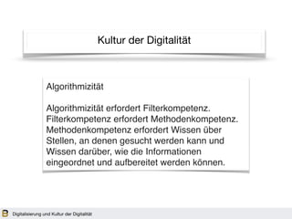 Kultur der Digitalität
Algorithmizität
Algorithmizität erfordert Filterkompetenz.
Filterkompetenz erfordert Methodenkompetenz.
Methodenkompetenz erfordert Wissen über
Stellen, an denen gesucht werden kann und
Wissen darüber, wie die Informationen
eingeordnet und aufbereitet werden können.
Digitalisierung und Kultur der Digitalität
 