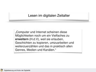 Lesen im digitalen Zeitalter
„Computer und Internet scheinen diese
Möglichkeiten noch um ein Vielfaches zu
erweitern (H.d.V), weil sie erlauben,
Geschichten zu kopieren, umzuarbeiten und
weiterzuerzählen und das in praktisch allen
Genres, Medien und Kanälen.“
Digitalisierung und Kultur der Digitalität
 