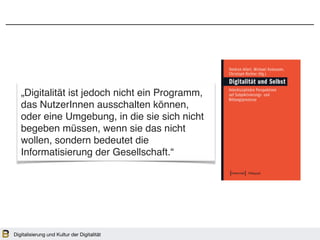 „Digitalität ist jedoch nicht ein Programm,
das NutzerInnen ausschalten können,
oder eine Umgebung, in die sie sich nicht
begeben müssen, wenn sie das nicht
wollen, sondern bedeutet die
Informatisierung der Gesellschaft.“
Digitalisierung und Kultur der Digitalität
 