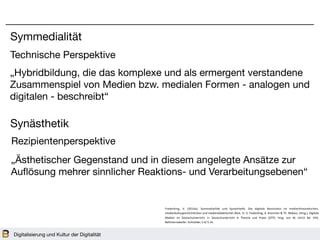Digitalisierung und Kultur der Digitalität
Symmedialität
Synästhetik
Technische Perspektive
Rezipientenperspektive
„Ästhetischer Gegenstand und in diesem angelegte Ansätze zur
Auflösung mehrer sinnlicher Reaktions- und Verarbeitungsebenen“
Frederking,	 V.	 (2014a).	 Symmedialität	 und	 Synästhe=k.	 Die	 digitale	 Revolu=on	 im	 medientheore=schen,	
medienkulturgeschichtlichen	und	mediendidak=schen	Blick.	In:	V.	Frederking,	A.	Krommer	&	Th.	Möbius,	(Hrsg.),	Digitale	
Medien	 im	 Deutschunterricht.	 (=	 Deutschunterricht	 in	 Theorie	 und	 Praxis	 (DTP).	 Hrsg.	 von	 W.	 Ulrich	 Bd.	 VIII).	
Baltmannsweiler:	Schneider,	S.4/	S.14.	
„Hybridbildung, die das komplexe und als ermergent verstandene
Zusammenspiel von Medien bzw. medialen Formen - analogen und
digitalen - beschreibt“
 