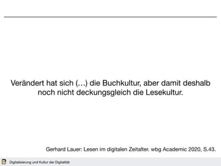 Digitalisierung und Kultur der Digitalität
Verändert hat sich (…) die Buchkultur, aber damit deshalb
noch nicht deckungsgleich die Lesekultur.
Gerhard Lauer: Lesen im digitalen Zeitalter. wbg Academic 2020, S.43.
 