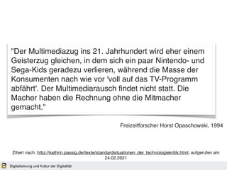 Digitalisierung und Kultur der Digitalität
"Der Multimediazug ins 21. Jahrhundert wird eher einem
Geisterzug gleichen, in dem sich ein paar Nintendo- und
Sega-Kids geradezu verlieren, während die Masse der
Konsumenten nach wie vor 'voll auf das TV-Programm
abfährt'. Der Multimediarausch findet nicht statt. Die
Macher haben die Rechnung ohne die Mitmacher
gemacht."
Freizeitforscher Horst Opaschowski, 1994
Zitiert nach: http://kathrin.passig.de/texte/standardsituationen_der_technologiekritik.html, aufgerufen am
24.02.2021
 