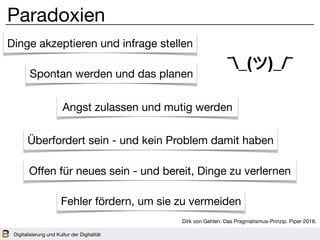 Digitalisierung und Kultur der Digitalität
Paradoxien
Dinge akzeptieren und infrage stellen
Spontan werden und das planen
Angst zulassen und mutig werden
Überfordert sein - und kein Problem damit haben
Oﬀen für neues sein - und bereit, Dinge zu verlernen
Fehler fördern, um sie zu vermeiden
¯_(ツ)_/¯
Dirk von Gehlen: Das Pragmatismus-Prinzip. Piper 2018.
 