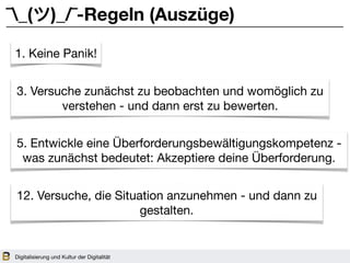 Digitalisierung und Kultur der Digitalität
¯_(ツ)_/¯-Regeln (Auszüge)
1. Keine Panik!
3. Versuche zunächst zu beobachten und womöglich zu
verstehen - und dann erst zu bewerten.
5. Entwickle eine Überforderungsbewältigungskompetenz -
was zunächst bedeutet: Akzeptiere deine Überforderung.
12. Versuche, die Situation anzunehmen - und dann zu
gestalten.
 