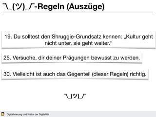 Digitalisierung und Kultur der Digitalität
¯_(ツ)_/¯-Regeln (Auszüge)
19. Du solltest den Shruggie-Grundsatz kennen: „Kultur geht
nicht unter, sie geht weiter.“
25. Versuche, dir deiner Prägungen bewusst zu werden.
30. Vielleicht ist auch das Gegenteil (dieser Regeln) richtig.
¯_(ツ)_/¯
 